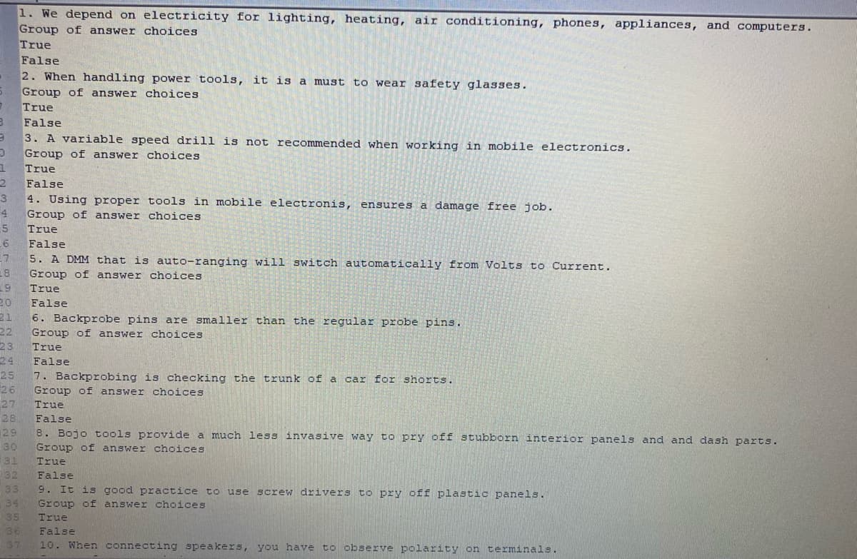 1. We depend on electricity for lighting, heating, air conditioning, phones, appliances, and computers.
Group of answer choices
True
False
2. When handling power tools, it is a must to wear safety glasses.
Group of answer choices
True
False
3. A variable speed drill is not recommended when working in mobile electronics.
Group of answer choices
True
False
3
4. Using proper tools in mobile electronis, ensures a damage free job.
Group of answer choices
5
True
False
7
5. A DMM that is auto-ranging will switch automatically from Volts to Current.
18
19
Group of answer choices
True
20
False
21
6. Backprobe pins are smaller than the regular probe pins.
22
23
24
7. Backprobing is checking the trunk of a car for shorts.
26
Group of answer choices
True
False
25
Group of answer choices
27
28
True
False
29
8. Bojo tools provide a much less invasive way to pry off stubborn interior panels and and dash parts.
30
Group of answer choices
31
32
True
False
33
9. It is good practice to use screw drivers to pry off plastic panels.
34
Group of answer choices
35
True
36
False
37
10. When connecting speakers, you have to observe polarity on terminals.
