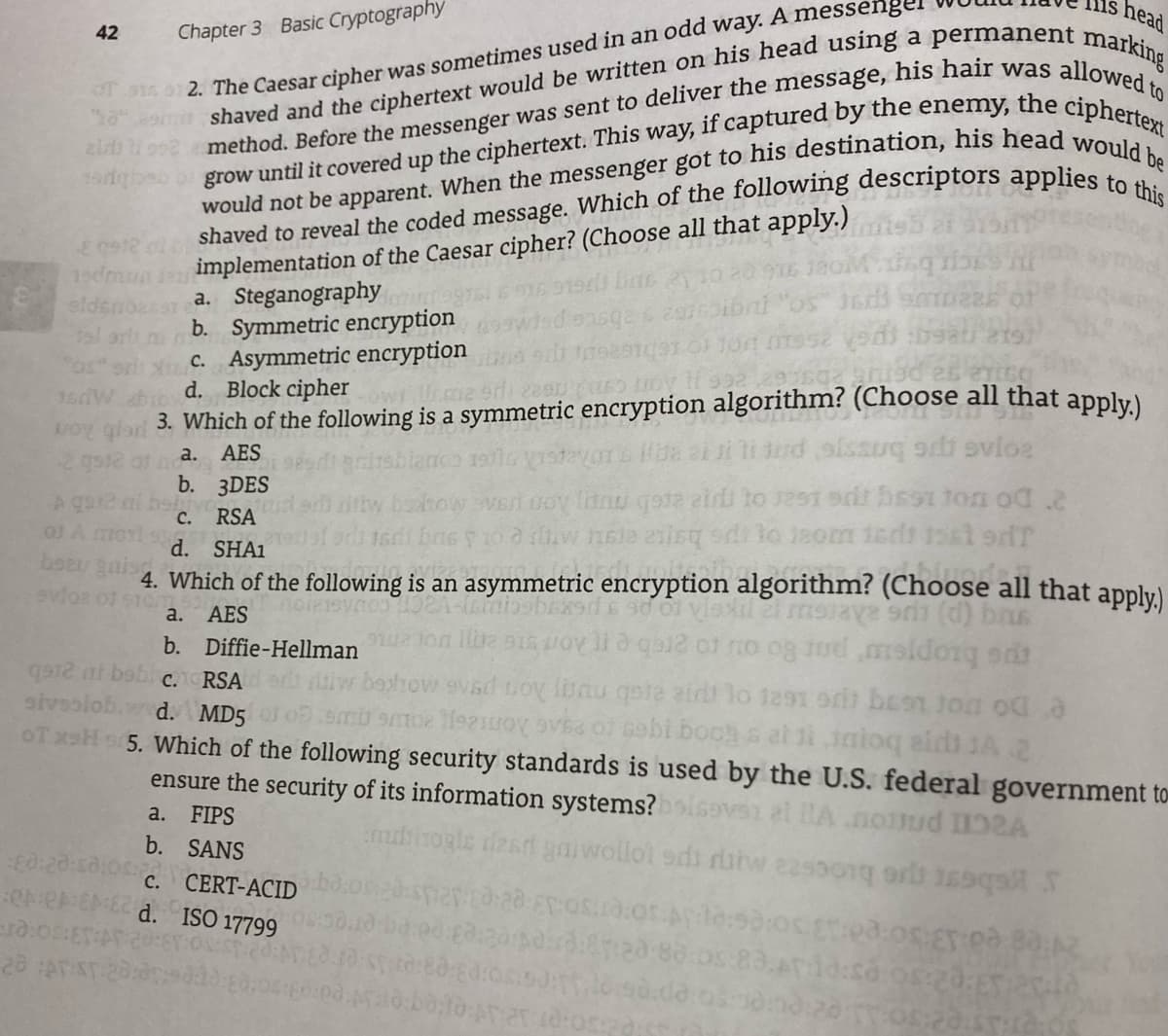 head
42
Chapter 3 Basic Cryptography
2. The Caesar cipher was sometimes used in an odd way. A messengel
eimplementation of the Caesar cipher? (Choose all that apply.)
a. Steganography
b. Symmetric encryption
c. Asymmetric encryption
d. Block cipherw me
19dm
roy
2 gs2 at
3. Which of the following is a symmetric encryption algorithm? (Choose all that apply)
а. AES
b. 3DES
A ga
OJ A
tow verl uoy Itnu qota eird to 1291 9rit hsst ton od .2
С.
RSA
SHAI
4. Which of the following is an asymmetric encryption algorithm? (Choose all that apply)
d.
boa
AES
Vlaxilet msrava er (d) brus
a.
b. Diffie-Hellman
show svsd toy lunu qote air lo 1291 orit be91 Joa oda
smi smoe Heziuoy Va 0 Gebi boog s at ti iaioq aids JA .2
OT xH s5. Which of the following security standards is used by the U.S. federal government to
RSA
pc bropjeiu por 80 ou ro areb eAon ne 2m vor zne
sivsolob.
d. MD5
ensure the security of its information systems?
0:20
OreEME d. ISO 17799
a. FIPS
b. SANS
et IA.nomud 11A
mbihogle deard gniwollol ods ratw 225001 or 19qal
с.
