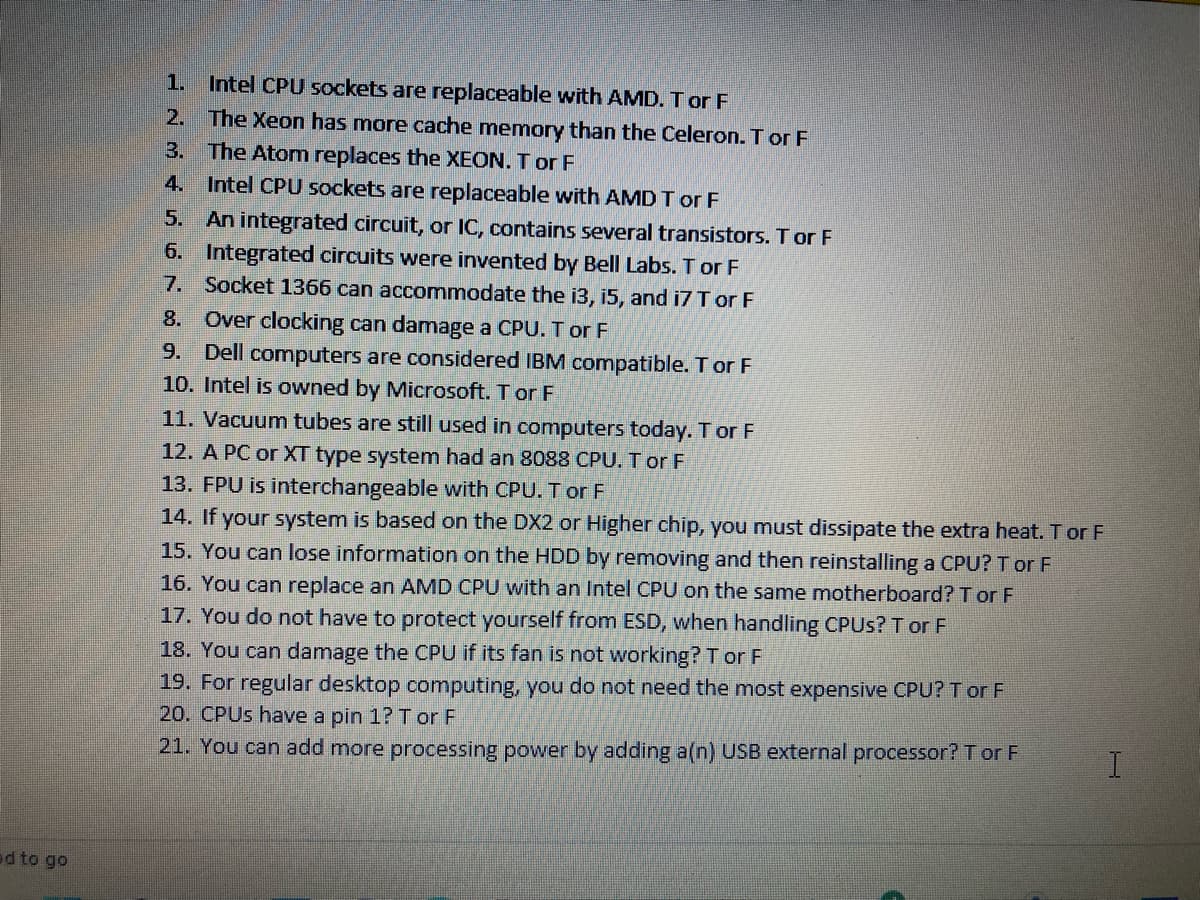 1. Intel CPU sockets are replaceable with AMD. T or F
2. The Xeon has more cache memory than the Celeron. T or F
3. The Atom replaces the XEON. T or F
4. Intel CPU sockets are replaceable with AMD T or F
5. An integrated circuit, or IC, contains several transistors. T or F
6. Integrated circuits were invented by Bell Labs. T or F
7. Socket 1366 can accommodate the i3, i5, and i7 T or F
8. Over clocking can damage a CPU. T or F
9. Dell computers are considered IBM compatible. T or F
10. Intel is owned by Microsoft. T or F
11. Vacuum tubes are still used in computers today. Tor F
12. A PC or XT type system had an 8088 CPU. T or F
13. FPU is interchangeable with CPU. T or F
14. If your system is based on the DX2 or Higher chip, you must dissipate the extra heat. T or F
15. You can lose information on the HDD by removing and then reinstalling a CPU? T or F
16. You can replace an AMD CPU with an Intel CPU on the same motherboard? T or F
17. You do not have to protect yourself from ESD, when handling CPUS? T or F
18. You can damage the CPU if its fan is not working? T or F
19. For regular desktop computing, you do not need the most expensive CPU? T or F
20. CPUS have a pin 1? Tor F
21. You can add more processing power by adding a(n) USB external processor? T or F
ed to go
