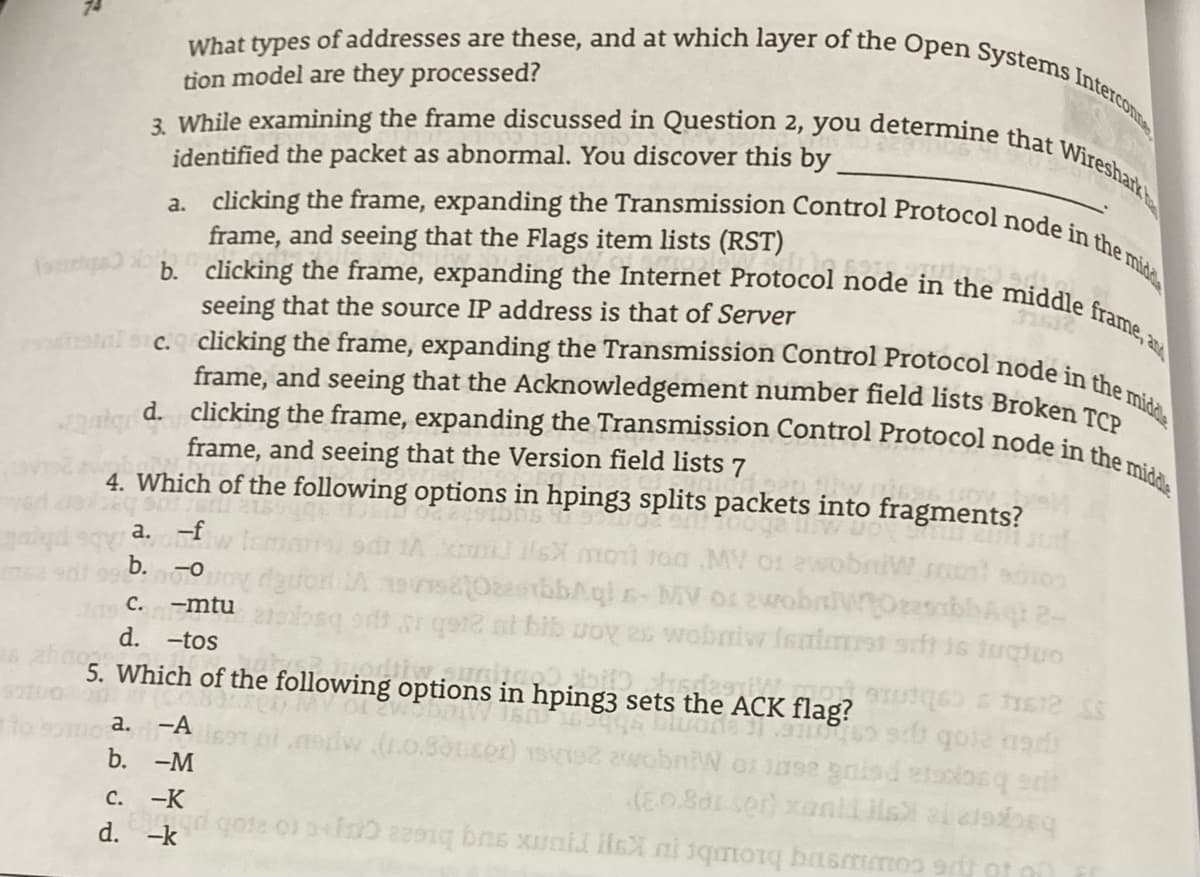 tal sc. clicking the frame, expanding the Transmission Control Protocol node in the midl
d. clicking the frame, expanding the Transmission Control Protocol node in the middle
3. While examining the frame discussed in Question 2, you determine that Wiresharkt
b. clicking the frame, expanding the Internet Protocol node in the middle frame, a
a. clicking the frame, expanding the Transmission Control Protocol node in the mida
What types of addresses are these, and at which layer of the Open Systems Intercoome
tion model are they processed?
identified the packet as abnormal. You discover this by
frame, and seeing that the Flags item lists (RST)
seeing that the source IP address is that of Server
frame, and seeing that the Acknowledgement number field lists Broken To
frame, and seeing that the Version field lists 7
4. Which of the following options in hping3 splits packets into fragments?
a. -f
our MugoMe ro AW DOC LOw Ksyr
79 C.
d.
-mtu
r go2 nt bib Joy es wobnivr Isnirst oft 16 lugtuo
a thyggusaouAqoma ro AW g hygqueolasAGE V
-tos
5. Which of the following options in hping3 sets the ACK flag?
а. -А
.0.30t.cor)
b. -M
C.
ps bsckra poT0& a6 ro Muqe
--K
d. -k
us couusnq biombr r K ru sug bicaa capc to ato
