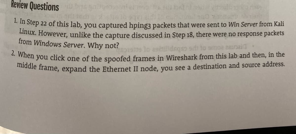 Review Questions
otep 22 of this lab, you captured hping3 packets that were sent to Win Server from Kali
Linux. However, unlike the capture discussed in Step 18, there were no response packets
from Windows Server. Why not?
wien you click one of the spoofed frames in Wireshark from this lab and then, in the
mddle frame, expand the Ethernet II node, you see a destination and source address.
