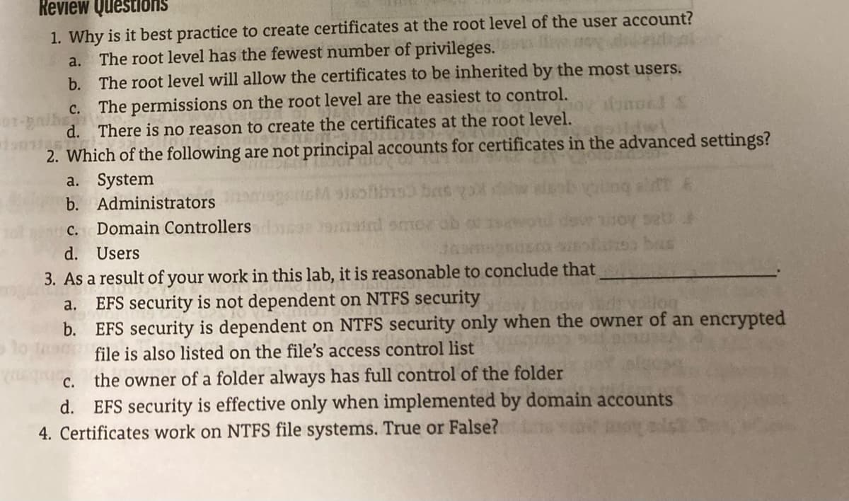 Review Questions
1. Why is it best practice to create certificates at the root level of the user account?
a. The root level has the fewest number of privileges.
b. The root level will allow the certificates to be inherited by the most users.
C. The permissions on the root level are the easiest to control.
d. There is no reason to create the certificates at the root level.
2. Which of the following are not principal accounts for certificates in the advanced settings?
a. System
b. Administrators
c. Domain Controllers
d. Users
3. As a result of your work in this lab, it is reasonable to conclude that
EFS security is not dependent on NTFS security
b. EFS security is dependent on NTFS security only when the owner of an encrypted
file is also listed on the file's access control list
a.
the owner of a folder always has full control of the folder
EFS security is effective only when implemented by domain accounts
C.
d.
4. Certificates work on NTFS file systems. True or False?
