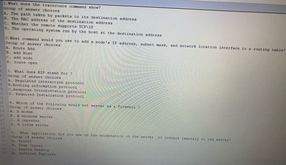 1.What does the traceroute command show?
Group of answer choices
A. The path taken by packets to its destination address
B. The MAC address of the destination address
C. Whether the remote suppórts TCP\IP
D. The operating system run by the host at the destination address
2.What command would you use to add a node's IP address, subnet mask, and network location interface to a routing table?
Group of answer choices
A. Route Add
B. add Host
C. add node
D. route open
3. What does RIP stand for ?
Group of answer choices
A. Regulated interaction protocol
B.Routing information protocol
C.Response Interpretation protocol
D. Required Installation protocol
22
Group of answer choices
A. A modem
4. Which of the following would not server as a firewall ?
23
24
25
B. A windows server
26
C. A repeater
27
D. A linux server
28
29
5.
What application did you use on the workstation on the server
to connect remotely to the server?
Group of answer choices
A. Telnet
30
31
32
B. Team viewer
C. Remote Desktop
D. Internet Explorer
33
34
