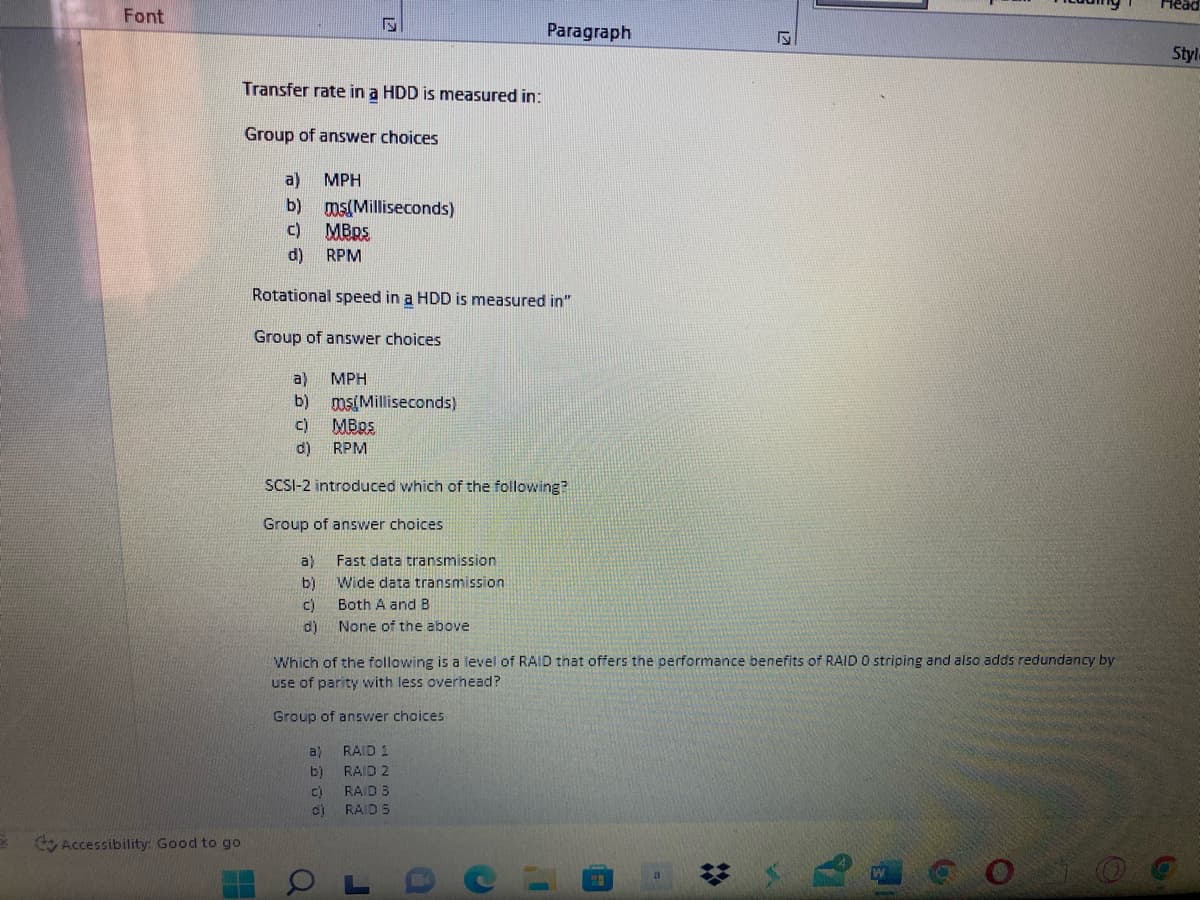 Head
Font
Paragraph
Style
Transfer rate in a HDD is measured in:
Group of answer choices
a)
MPH
b)
ms(Milliseconds)
c)
MBDS
d)
RPM
Rotational speed in a HDD is measured in"
Group of answer choices
a)
MPH
b)
ms(Milliseconds)
c)
d)
RPM
SCSI-2 introduced which of the following?
Group of answer choices
a)
Fast data transmission
Wide data transmission
b)
Both A andB
c)
None of the above
d)
Which of the following is a level of RAID that offers the performance benefits of RAID O striping and also adds redundancy by
use of parity with less overhead?
Group of answer choices
a)
RAID 1
b)
RAID 2
C)
RAID 3
RAID 5
Accessibility: Good to go
