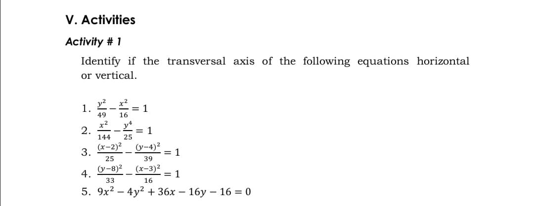 V. Activities
Activity # 1
Identify if the transversal axis of the following equations horizontal
or vertical.
1.
49
y2
x2
= 1
16
x2
2.
144
y4
= 1
25
(x-2)2
(y-4)²
= 1
39
3.
25
(y-8)2
4.
(x-3)2
= 1
16
33
5. 9х2 — 4у?+ 36х — 16у — 16 %3D 0
