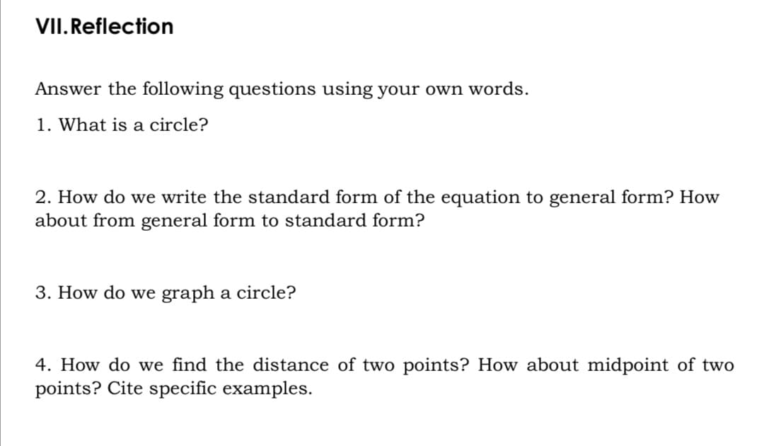 VII.Reflection
Answer the following questions using your own words.
1. What is a circle?
2. How do we write the standard form of the equation to general form? How
about from general form to standard form?
3. How do we graph a circle?
4. How do we find the distance of two points? How about midpoint of two
points? Cite specific examples.
