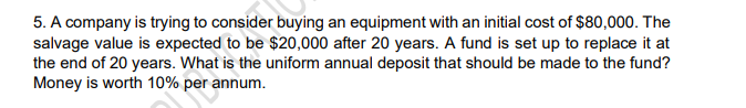 5. A company is trying to consider buying an equipment with an initial cost of $80,000. The
salvage value is expected to be $20,000 after 20 years. A fund is set up to replace it at
the end of 20 years. What is the uniform annual deposit that should be made to the fund?
Money is worth 10% per annum.
