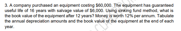 3. A company purchased an equipment costing $60,000. The equipment has guaranteed
useful life of 16 years with salvage value of $6,000. Using sinking fund method, what is
the book value of the equipment after 12 years? Money is worth 12% per annum. Tabulate
the annual depreciation amounts and the book value of the equipment at the end of each
year.
