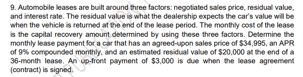 9. Automobile leases are built around three factors: negotiated sales price, residual value,
and interest rate. The residual value is what the dealership expects the car's value will be
when the vehicle is returned at the end of the lease period. The monthly cost of the lease
is the capital recovery amount determined by using these three factors. Determine the
monthly lease payment for a car that has an agreed-upon sales price of $34,995, an APR
of 9% compounded monthly, and an estimated residual value of $20,000 at the end of a
36-month lease. An up-front payment of $3,000 is due when the lease agreement
(contract) is signed.
