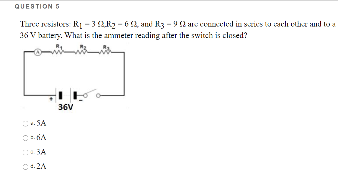 QUESTION 5
Three resistors: R1 = 3 2,R2 = 6 Q, and R3 = 9Q are connected in series to each other and to a
36 V battery. What is the ammeter reading after the switch is closed?
36V
а. 5A
O b. 6A
O c. 3A
O d. 2A
