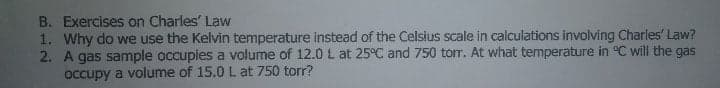 B. Exercises on Charles' Law
1. Why do we use the Kelvin temperature Instead of the Celsius scale in calculations involving Charles' Law?
2. A gas sample occupies a volume of 12.0 L at 25°C and 750 tor. At what temperature in °C wil the gas
occupy a volume of 15.0 L at 750 torr?
