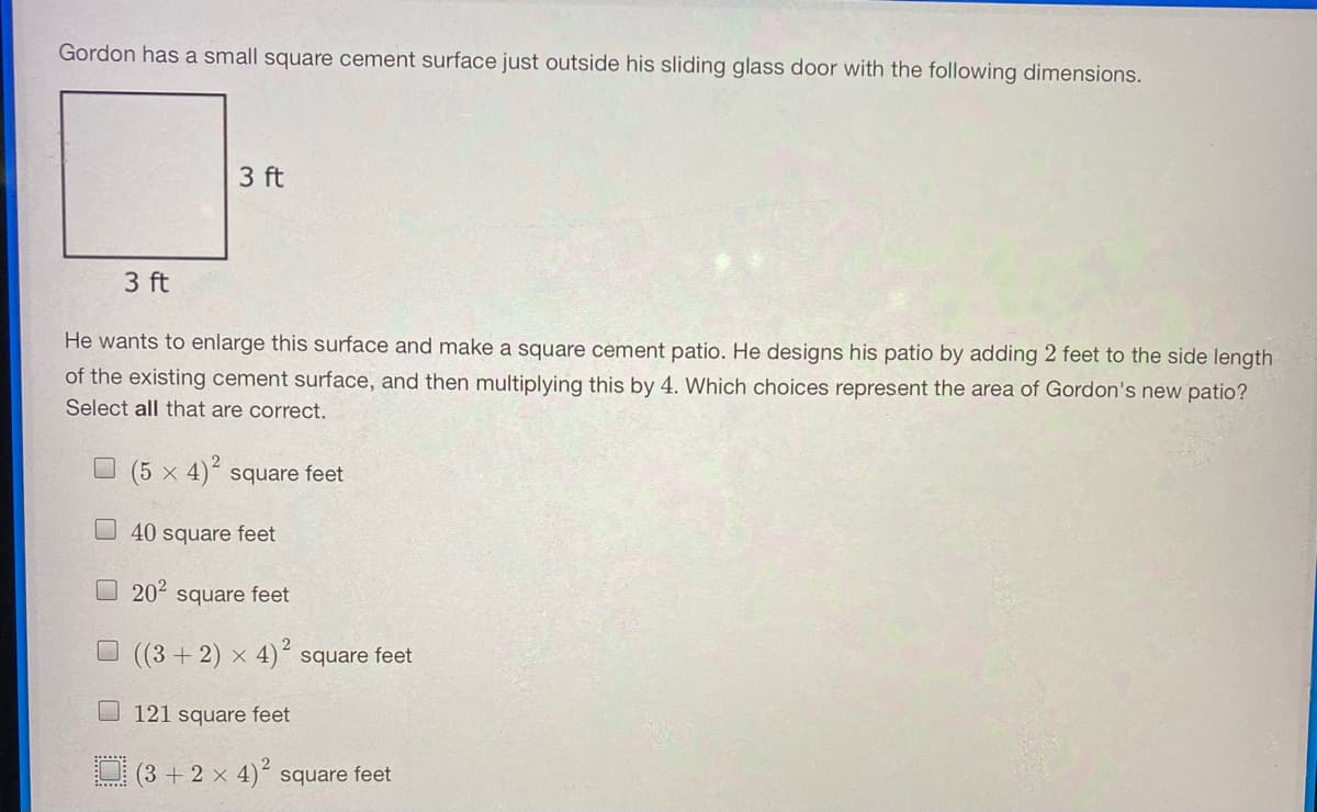 Gordon has a small square cement surface just outside his sliding glass door with the following dimensions.
3 ft
3 ft
He wants to enlarge this surface and make a square cement patio. He designs his patio by adding 2 feet to the side length
of the existing cement surface, and then multiplying this by 4. Which choices represent the area of Gordon's new patio?
Select all that are correct.
2
O (5 x 4)“ square feet
O 40 square feet
202
square feet
O (3 + 2) × 4)´ square feet
121 square feet
(3 + 2 × 4)´ square feet
