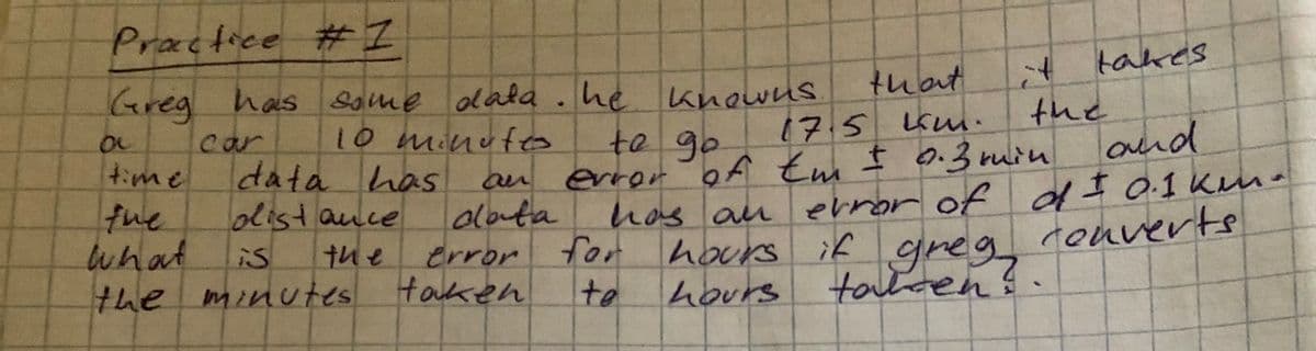 Practice #1
Greg has some data. he knowns
10 minutes
to go
car
ac
that.
17.5 km.
data has an error of th ± 0.3 min
Em
distance
data
the
time
the
what
is
the minutes
error
taken
for
te
and
has an error of of ± 0.1 kmn -
Converts
hours if
hours
greg
tarten?
takes
+
the