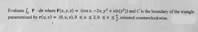 Evaluate S. F dr where F(x,y,z) = (cos x, -2x, y³ + sin(z³)) and C is the boundary of the triangle
parametrized by r(u, v) = (0,u, v), 0 Su s 2,0 sus oriented counterclockwise.
