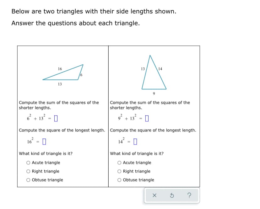 Below are two triangles with their side lengths shown.
Answer the questions about each triangle.
16
13
13
Compute the sum of the squares of the
shorter lengths.
Compute the sum of the squares of the
shorter lengths.
* + 13
- I
2
+ 13 =
Compute the square of the longest length. Compute the square of the longest length.
16 = 0
14 = 0
What kind of triangle is it?
What kind of triangle is it?
O Acute triangle
O Right triangle
O Obtuse triangle
Acute triangle
O Right triangle
O Obtuse triangle
?
