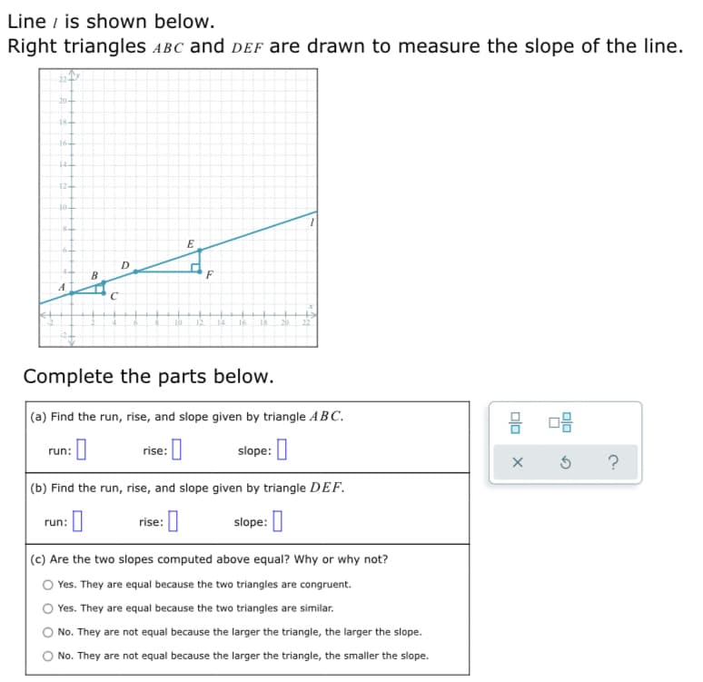 Line i is shown below.
Right triangles ABC and dEf are drawn to measure the slope of the line.
20-
18-
164
12+
104
D
B
F
A
14
16
18
Complete the parts below.
(a) Find the run, rise, and slope given by triangle ABC.
rise: ]
slope: |
run:
?
|(b) Find the run, rise, and slope given by triangle DEF.
rise: |
slope: ]
run:
(c) Are the two slopes computed above equal? Why or why not?
Yes. They are equal because the two triangles are congruent.
Yes. They are equal because the two triangles are similar.
No. They are not equal because the larger the triangle, the larger the slope.
No. They are not equal because the larger the triangle, the smaller the slope.
olo
olo
