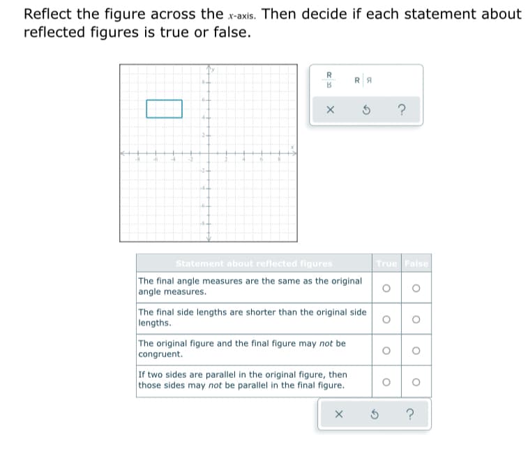 Reflect the figure across the x-axis. Then decide if each statement about
reflected figures is true or false.
R
RA
?
-2+
-4+
Statement about reflected figures
True False
The final angle measures are the same as the original
angle measures.
The final side lengths are shorter than the original side
lengths.
The original figure and the final figure may not be
congruent.
If two sides are parallel in the original figure, then
those sides may not be parallel in the final figure.
?
