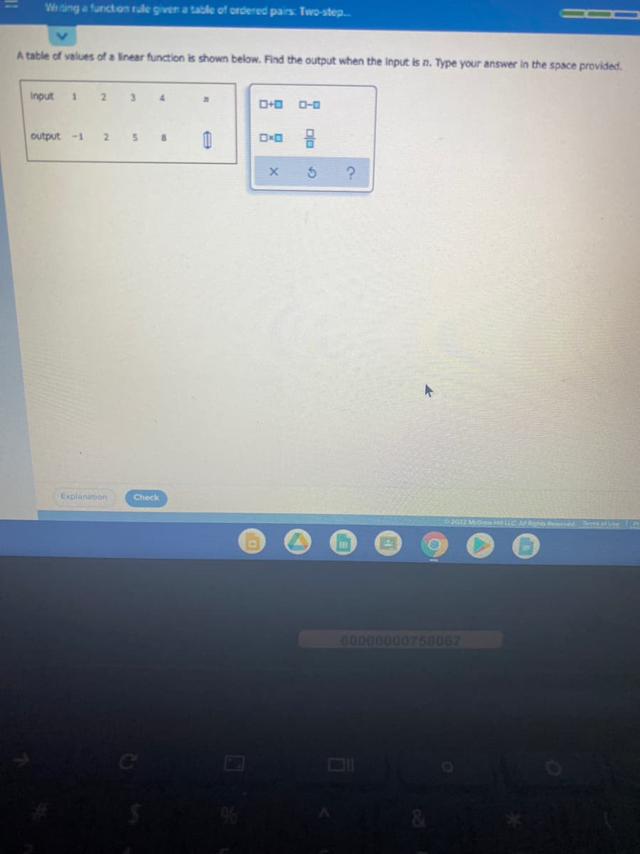 Wing a functon rule given a table of ordered pairs: Two-step.
A table of values of a linear function is shown below. Find the output when the Input is n. Type your answer in the space provided.
Input
3.
O-0
output
-1
Explanation
Check
2022 McGraw H LLC ARights Reserved Terms of Use Pr
60000000758067
&
plo 2
