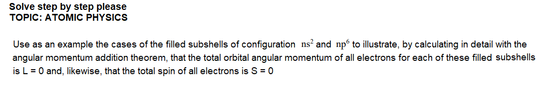 Solve step by step please
TOPIC: ATOMIC PHYSICS
Use as an example the cases of the filled subshells of configuration ns? and np to illustrate, by calculating in detail with the
angular momentum addition theorem, that the total orbital angular momentum of all electrons for each of these filled subshells
is L = 0 and, likewise, that the total spin of all electrons is S = 0
