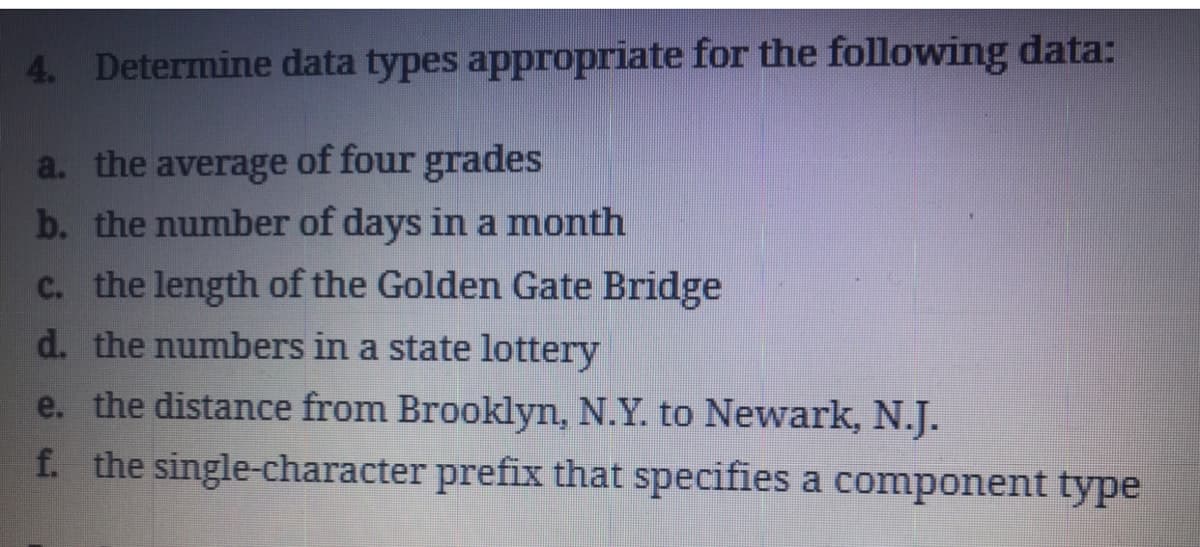 4. Determine data types appropriate for the following data:
a. the average of four grades
b. the number of days in a month
c. the length of the Golden Gate Bridge
d. the numbers in a state lottery
e. the distance from Brooklyn, N.Y. to Newark, N.J.
f. the single-character prefix that specifies a component type
