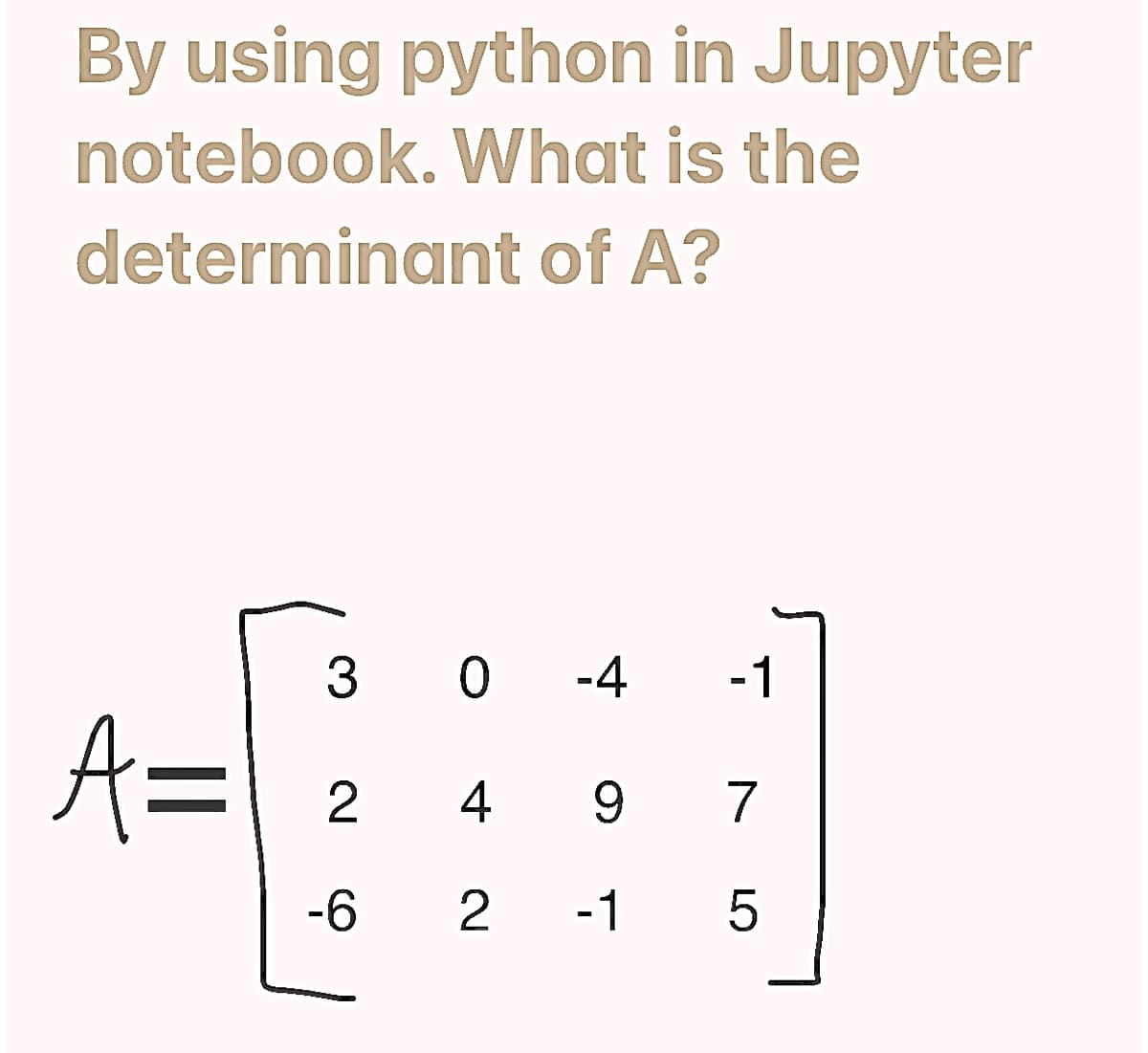 By using python in Jupyter
notebook. What is the
determinant of A?
A=
30-4 -1
2 4 9 7
-6 2 -1 5