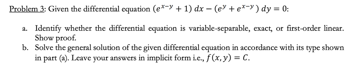 Problem 3: Given the differential equation (ex-y + 1) dx − (e³ + ex−y) dy = 0:
a. Identify whether the differential equation is variable-separable, exact, or first-order linear.
Show proof.
b.
Solve the general solution of the given differential equation in accordance with its type shown
in part (a). Leave your answers in implicit form i.e., f(x, y) = C.