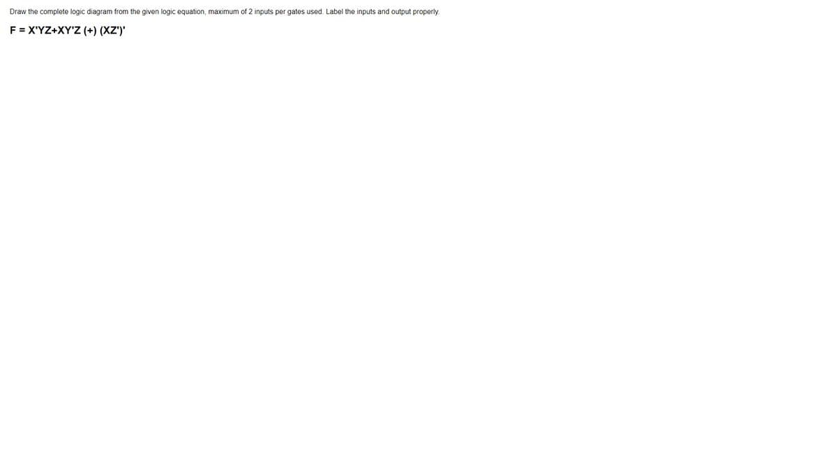 Draw the complete logic diagram from the given logic equation, maximum of 2 inputs per gates used. Label the inputs and output properly.
F = X'YZ+XY'Z (+) (XZ')'