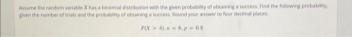 Assume the random variable X has a binomial distribution with the given probability of obtaining a success. Find the following probability,
given the number of trials and the probability of obtaining a success. Round your answer to four decimal places.
P(X4), n = 6.p=0.8