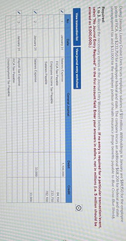 During January, Luxury Cruise Lines incurs employee salaries of $1.1 million. Withholdings in January are $84,150 for the employee
portion of FICA, and $233,750 for employee federal and state. The company incurs an additional $68,200 for federal and state
unemployment tax and $33,000 for the employer portion of health insurance (fringe benefits payable to Blue Cross Blue Shield).
Required:
1. to 3. Record the necessary entries in the Journal Entry Worksheet below. (If no entry is required for a particular transaction/event,
select "No Journal Entry Required" in the first account field. Enter your answers in dollars, not in millions (i.e. 5 million should be
entered as 5,000,000).)
View transaction list View journal entry worksheet
Ⓡ
2
No
Date
1
January 31
Salaries Expense
FICA Tax Payable
General Journal
Employee Income Tax Payable
Salaries Payable
January 31
Salaries Expense
3
January 31
Payroll Tax Expense
FICA Tax Payable.
Unemployment Tax Payable
Debit
Credit
1,100,000
84,150
233,750
782,100
33,000
33,000
