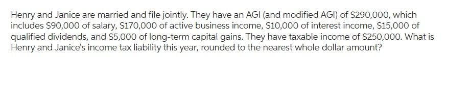 Henry and Janice are married and file jointly. They have an AGI (and modified AGI) of $290,000, which
includes $90,000 of salary, $170,000 of active business income, $10,000 of interest income, $15,000 of
qualified dividends, and $5,000 of long-term capital gains. They have taxable income of $250,000. What is
Henry and Janice's income tax liability this year, rounded to the nearest whole dollar amount?