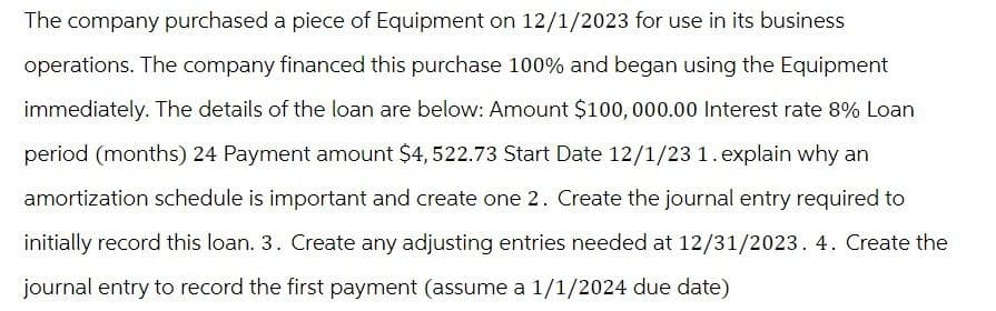 The company purchased a piece of Equipment on 12/1/2023 for use in its business
operations. The company financed this purchase 100% and began using the Equipment
immediately. The details of the loan are below: Amount $100,000.00 Interest rate 8% Loan
period (months) 24 Payment amount $4, 522.73 Start Date 12/1/23 1. explain why an
amortization schedule is important and create one 2. Create the journal entry required to
initially record this loan. 3. Create any adjusting entries needed at 12/31/2023. 4. Create the
journal entry to record the first payment (assume a 1/1/2024 due date)