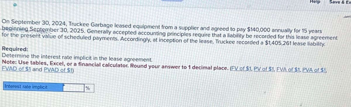 Help
Save & Ex
On September 30, 2024, Truckee Garbage leased equipment from a supplier and agreed to pay $140,000 annually for 15 years
beginning September 30, 2025. Generally accepted accounting principles require that a liability be recorded for this lease agreement
for the present value of scheduled payments. Accordingly, at inception of the lease, Truckee recorded a $1,405,261 lease liability.
Required:
Determine the interest rate implicit in the lease agreement.
Note: Use tables, Excel, or a financial calculator. Round your answer to 1 decimal place. (FV of $1, PV of $1, EVA of $1, PVA of $1,
EVAD of $1 and PVAD of $1)
Interest rate implicit
%