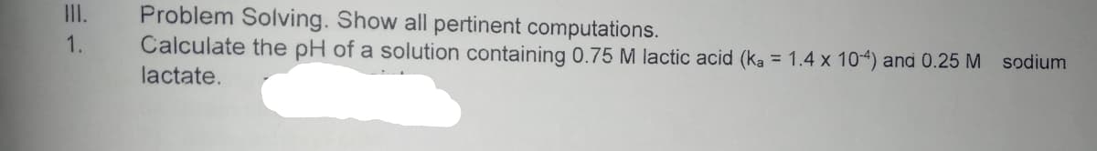 Problem Solving. Show all pertinent computations.
Calculate the pH of a solution containing 0.75 M lactic acid (ka = 1.4 x 104) and 0.25 M sodium
I.
1.
lactate.
