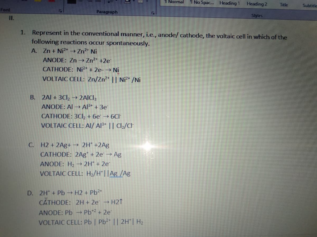 1 Normal
1 No Spac. Heading 1
Heading 2
Title
Subtitle
Font
Paragraph
Styles
I.
1. Represent in the conventional manner, i.e., anode/ cathode, the voltaic cell in which of the
following reactions occur spontaneously.
A. Zn + Ni* → Zn2* Ni
ANODE: Zn → Zn?* +2e
CATHODE: Ni* + 2e-→ Ni
VOLTAIC CELL: Zn/Zn* || Ni2* /Ni
B.
2Al + 3Cl, → 2AICl3
ANODE: Al - Al* + 3e
CATHODE: 3CI, + 6e → 6CH
VOLTAIC CELL: Al/ Al* || Cl2/CH
C. H2 + 2Ag+
→ 2H* +2Ag
CATHODE: 2Ag" + 2e Ag
ANODE: H2 →
2H + 2e
VOLTAIC CELL: H/H"||Ag /Ag
D. 2H + Pb H2 + Pb²+
CĂTHODE: 2H + 2e →
H21
ANODE: Pb → Pb* + 2e
VOLTAIC CELL: Pb | Pb2 || 2H"| H2
