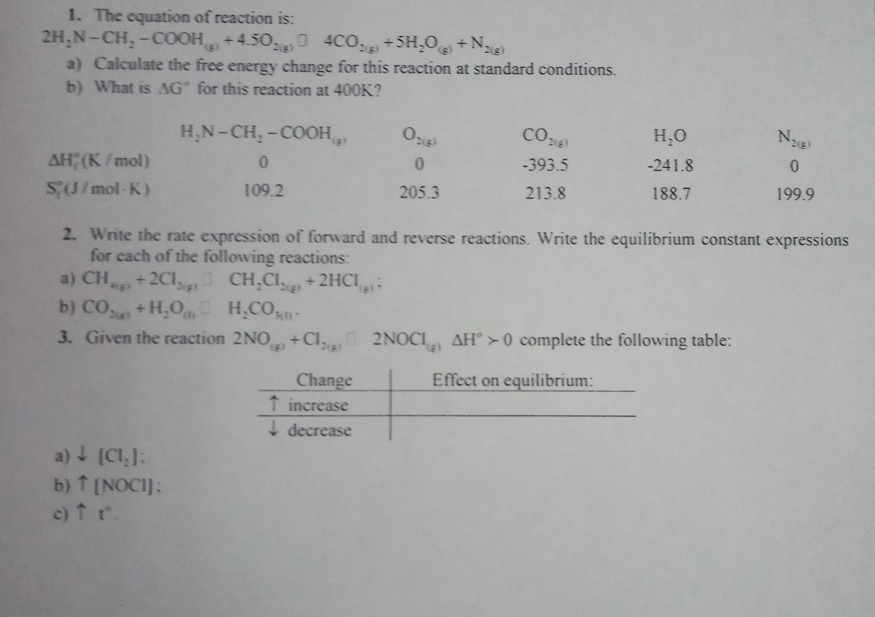 1. The equation of reaction is:
2H,N-CH,-COOH +4.50,
4CO, +5H,O +Na
23)
(3)
a) Calculate the free energy change for this reaction at standard conditions.
b) What is AG for this reaction at 400K?
Nie)
СО де
H,N-CH, -COOH
Н.О
-241.8
-393.5
AH; (K/mol)
199.9
188.7
213.8
205.3
109.2
SU/mol-K)
2. Write the rate expression of forward and reverse reactions. Write the equilibrium constant expressions
for each of the following reactions:
a) CH+2Cl, CH.CI+2HCI
b) CO+H,O H,CO-
3. Given the reaction 2NO+CI, 2NOCI AH° > 0 complete the following table:
Effect on equilibrium:
Change
T increase
I decrease
a) + [CI,):
b) T [NOCI]:
c)fr.
