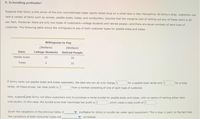 9. Is bundling profitable?
Suppose that Ginny is the owner of the only nonmotorized water sports rental shop on a small lake in New Hampshire. At Ginny's shop, customers can
rent a variety of items such as canoes, paddle boats, tubes, and windsurfers. Assume that the marginal cost of renting out any of these items is $5
per item. Moreover, there are only two types of customers-college students and retired peopie-and there are equal numbers of each type of
customer. The following table shows the willingness to pay of both customer types for paddle boats, and tubes.
Willingness to Pay
(Dollars)
(Dollars)
Item
College Students Retired People
Paddle boats
25
30
Tubes
6
10
If Ginny rents out paddle boats and tubes separately, the best she can do is to charge s
for a paddie boat rental and S
for a tube
rental, At these prices, her total profit is s
from a market consisting of one of each type of customer.
Now, supposehat Ginny will allow customers only to purchase a rental bundle for paddle boats and tubes, with no option of renting either item
individually. In this case, the bundle price that maximizes her profit is 5
. which yields a total profit of 5
Given the valuations in the previous table, it
profitable for Ginny to bundle her water sport equipment. This is due, in part, to the fact that
the valuations of both consumer types are
correlated.
