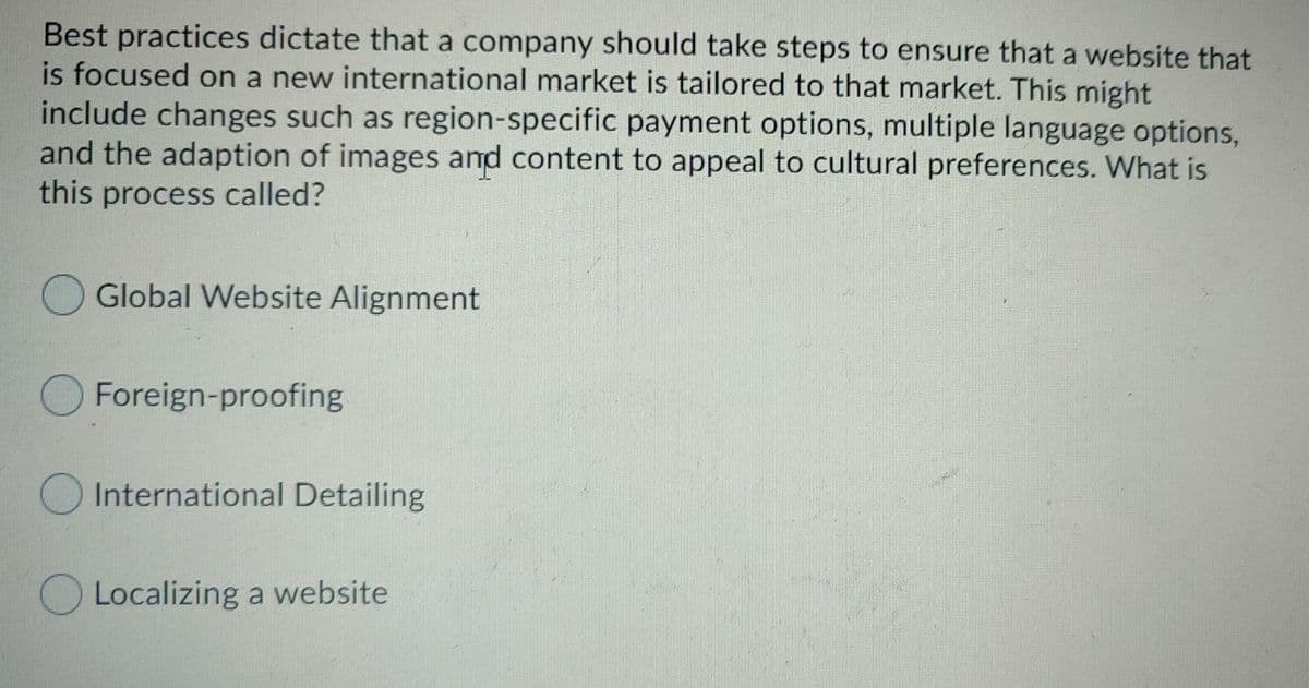 Best practices dictate that a company should take steps to ensure that a website that
is focused on a new international market is tailored to that market. This might
include changes such as region-specific payment options, multiple language options,
and the adaption of images and content to appeal to cultural preferences. What is
this process called?
Global Website Alignment
Foreign-proofing
O International Detailing
O Localizing a website
