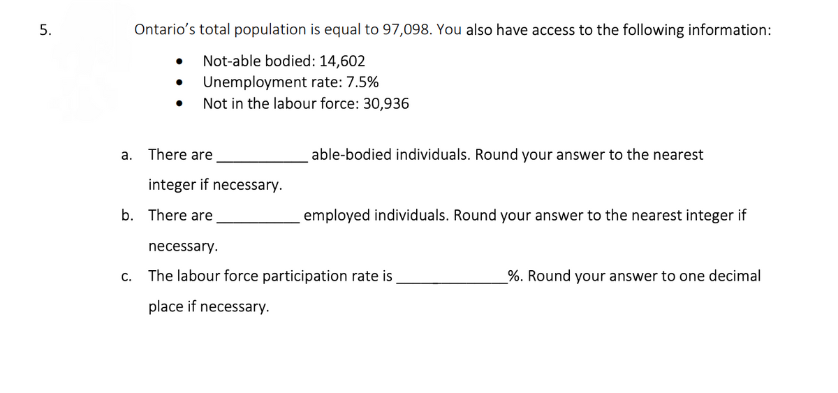 5.
Ontario's total population is equal to 97,098. You also have access to the following information:
Not-able bodied: 14,602
Unemployment rate: 7.5%
Not in the labour force: 30,936
a. There are
able-bodied individuals. Round your answer to the nearest
integer if necessary.
b. There are
employed individuals. Round your answer to the nearest integer if
necessary.
С.
The labour force participation rate is
%. Round your answer to one decimal
place if necessary.
