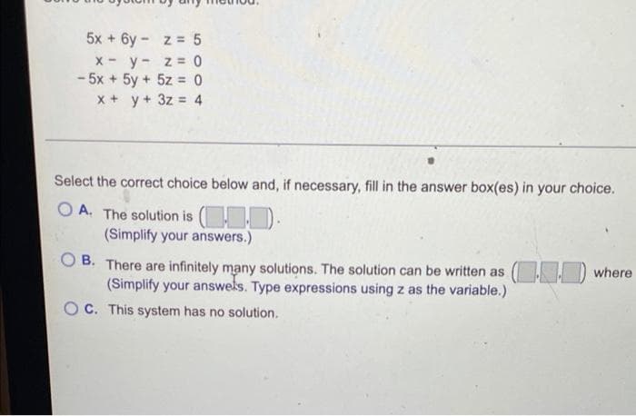 5x + 6y - z = 5
x - y- z = 0
- 5x + 5y + 5z = 0
x + y+ 3z = 4
Select the correct choice below and, if necessary, fill in the answer box(es) in your choice.
O A. The solution is ( ).
(Simplify your answers.)
B. There are infinitely many solutions. The solution can be written as
(Simplify your answels. Type expressions using z as the variable.)
O where
O C. This system has no solution.
