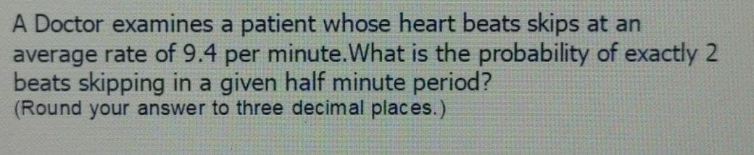 A Doctor examines a patient whose heart beats skips at an
average rate of 9.4 per minute. What is the probability of exactly 2
beats skipping in a given half minute period?
(Round your answer to three decimal places.)