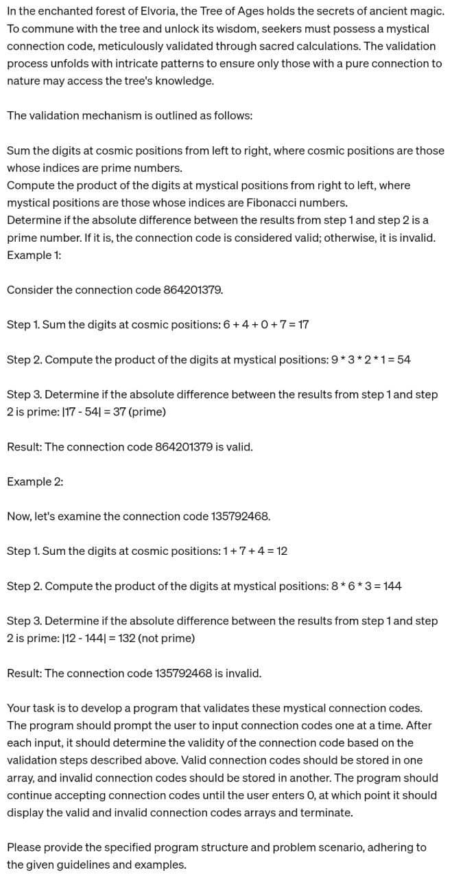 In the enchanted forest of Elvoria, the Tree of Ages holds the secrets of ancient magic.
To commune with the tree and unlock its wisdom, seekers must possess a mystical
connection code, meticulously validated through sacred calculations. The validation
process unfolds with intricate patterns to ensure only those with a pure connection to
nature may access the tree's knowledge.
The validation mechanism is outlined as follows:
Sum the digits at cosmic positions from left to right, where cosmic positions are those
whose indices are prime numbers.
Compute the product of the digits at mystical positions from right to left, where
mystical positions are those whose indices are Fibonacci numbers.
Determine if the absolute difference between the results from step 1 and step 2 is a
prime number. If it is, the connection code is considered valid; otherwise, it is invalid.
Example 1:
Consider the connection code 864201379.
Step 1. Sum the digits at cosmic positions: 6 + 4+0+7=17
Step 2. Compute the product of the digits at mystical positions: 9*3*2*1 =54
Step 3. Determine if the absolute difference between the results from step 1 and step
2 is prime: 117-541 = 37 (prime)
Result: The connection code 864201379 is valid.
Example 2:
Now, let's examine the connection code 135792468.
Step 1. Sum the digits at cosmic positions: 1+7+4=12
Step 2. Compute the product of the digits at mystical positions: 8*6*3 = 144
Step 3. Determine if the absolute difference between the results from step 1 and step
2 is prime: 112-1441 = 132 (not prime)
Result: The connection code 135792468 is invalid.
Your task is to develop a program that validates these mystical connection codes.
The program should prompt the user to input connection codes one at a time. After
each input, it should determine the validity of the connection code based on the
validation steps described above. Valid connection codes should be stored in one
array, and invalid connection codes should be stored in another. The program should
continue accepting connection codes until the user enters O, at which point it should
display the valid and invalid connection codes arrays and terminate.
Please provide the specified program structure and problem scenario, adhering to
the given guidelines and examples.