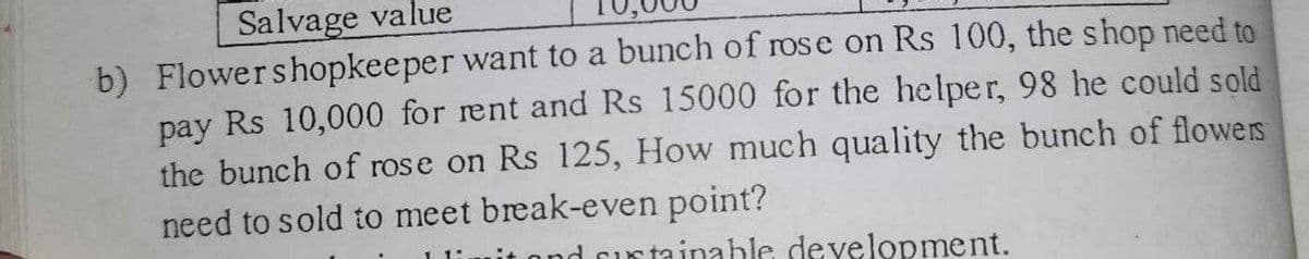 Salvage value
b) Flower shopkeeper want to a bunch of rose on Rs 100, the shop need to
pay Rs 10,000 for rent and Rs 15000 for the helper, 98 he could sold
the bunch of rose on Rs 125, How much quality the bunch of flowers
need to sold to meet break-even point?
d sustainable development.