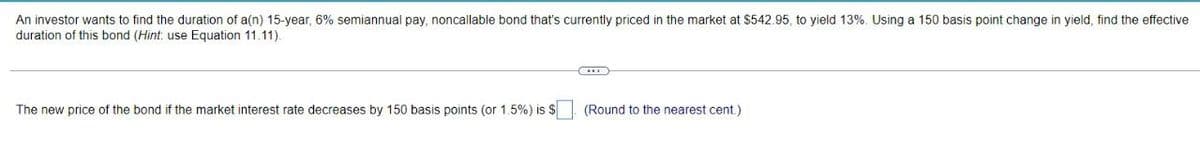 An investor wants to find the duration of a(n) 15-year, 6% semiannual pay, noncallable bond that's currently priced in the market at $542.95, to yield 13%. Using a 150 basis point change in yield, find the effective
duration of this bond (Hint: use Equation 11.11).
(...)
The new price of the bond if the market interest rate decreases by 150 basis points (or 1.5%) is $ (Round to the nearest cent.)