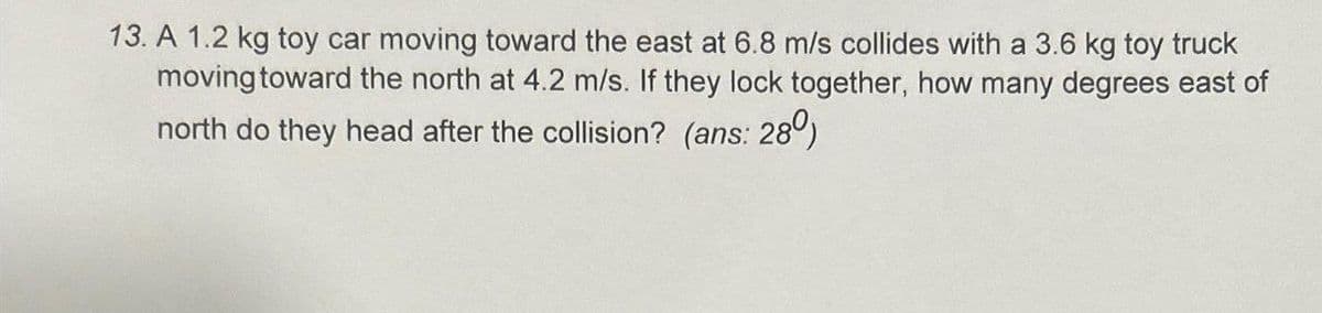 13. A 1.2 kg toy car moving toward the east at 6.8 m/s collides with a 3.6 kg toy truck
moving toward the north at 4.2 m/s. If they lock together, how many degrees east of
north do they head after the collision? (ans: 280)