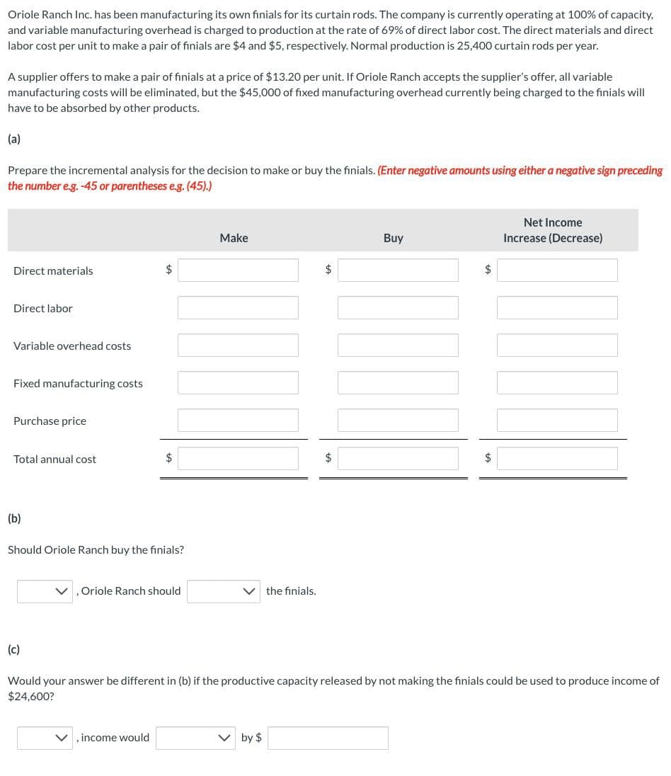 Oriole Ranch Inc. has been manufacturing its own finials for its curtain rods. The company is currently operating at 100% of capacity,
and variable manufacturing overhead is charged to production at the rate of 69% of direct labor cost. The direct materials and direct
labor cost per unit to make a pair of finials are $4 and $5, respectively. Normal production is 25,400 curtain rods per year.
A supplier offers to make a pair of finials at a price of $13.20 per unit. If Oriole Ranch accepts the supplier's offer, all variable
manufacturing costs will be eliminated, but the $45,000 of fixed manufacturing overhead currently being charged to the finials will
have to be absorbed by other products.
(a)
Prepare the incremental analysis for the decision to make or buy the finials. (Enter negative amounts using either a negative sign preceding
the number e.g. -45 or parentheses e.g. (45).)
Direct materials
Direct labor
Variable overhead costs
Fixed manufacturing costs
Purchase price
Total annual cost
(b)
(c)
$
Should Oriole Ranch buy the finials?
$
Oriole Ranch should
, income would
Make
the finials.
V by $
$
Buy
$
$
Would your answer be different in (b) if the productive capacity released by not making the finials could be used to produce income of
$24,600?
Net Income
Increase (Decrease)