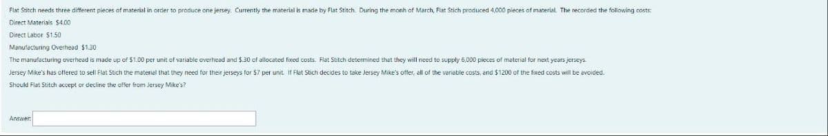 Flat Stitch needs three different pieces of material in order to produce one jersey. Currently the material is made by Flat Stitch. During the monh of March, Flat Stich produced 4,000 pieces of material. The recorded the following costs:
Direct Materials $4.00
Direct Labor $1.50
Manufacturing Overhead $1.30
The manufacturing overhead is made up of $1.00 per unit of variable overhead and $.30 of allocated fixed costs. Flat Stitch determined that they will need to supply 6,000 pieces of material for next years jerseys.
Jersey Mike's has offered to sell Flat Stich the material that they need for their jerseys for $7 per unit. If Flat Stich decides to take Jersey Mike's offer, all of the variable costs, and $1200 of the fixed costs I be avoided.
Should Flat Stitch accept or decline the offer from Jersey Mike's?
Answer: