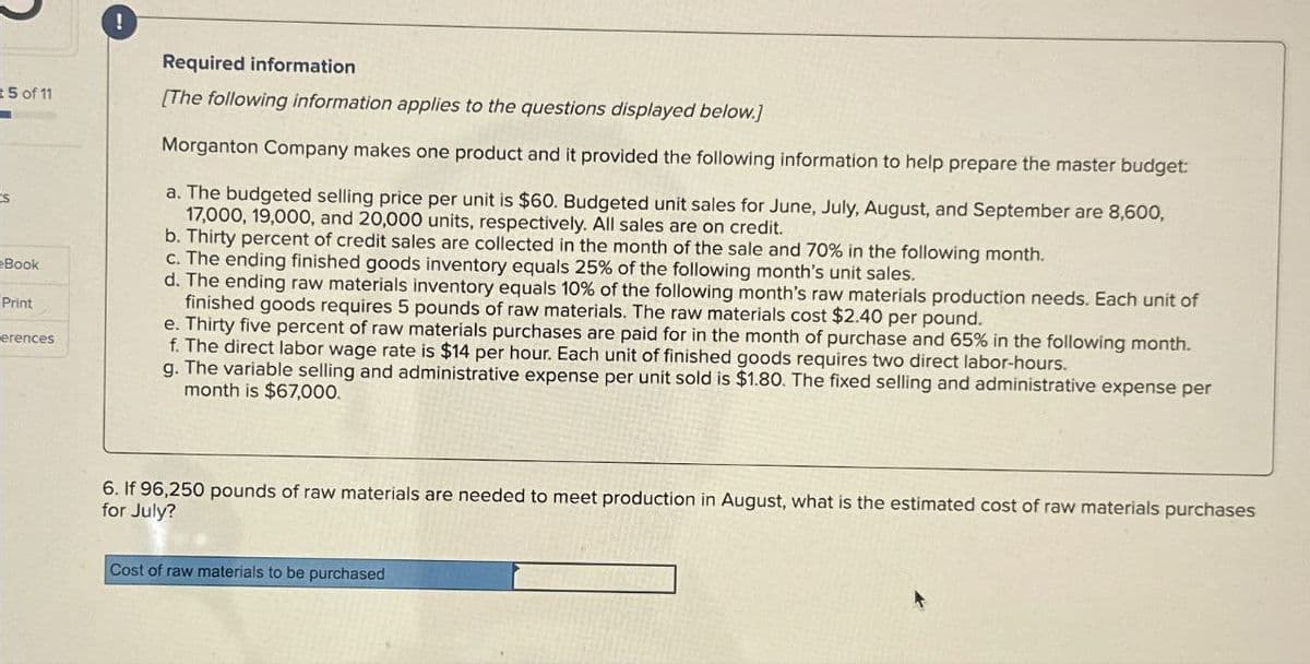 5 of 11
s
Book
Print
erences
!
Required information
[The following information applies to the questions displayed below.]
Morganton Company makes one product and it provided the following information to help prepare the master budget:
a. The budgeted selling price per unit is $60. Budgeted unit sales for June, July, August, and September are 8,600,
17,000, 19,000, and 20,000 units, respectively. All sales are on credit.
b. Thirty percent of credit sales are collected in the month of the sale and 70% in the following month.
c. The ending finished goods inventory equals 25% of the following month's unit sales.
d. The ending raw materials inventory equals 10% of the following month's raw materials production needs. Each unit of
finished goods requires 5 pounds of raw materials. The raw materials cost $2.40 per pound.
e. Thirty five percent of raw materials purchases are paid for in the month of purchase and 65% in the following month.
f. The direct labor wage rate is $14 per hour. Each unit of finished goods requires two direct labor-hours.
g. The variable selling and administrative expense per unit sold is $1.80. The fixed selling and administrative expense per
month is $67,000.
6. If 96,250 pounds of raw materials are needed to meet production in August, what is the estimated cost of raw materials purchases
for July?
Cost of raw materials to be purchased