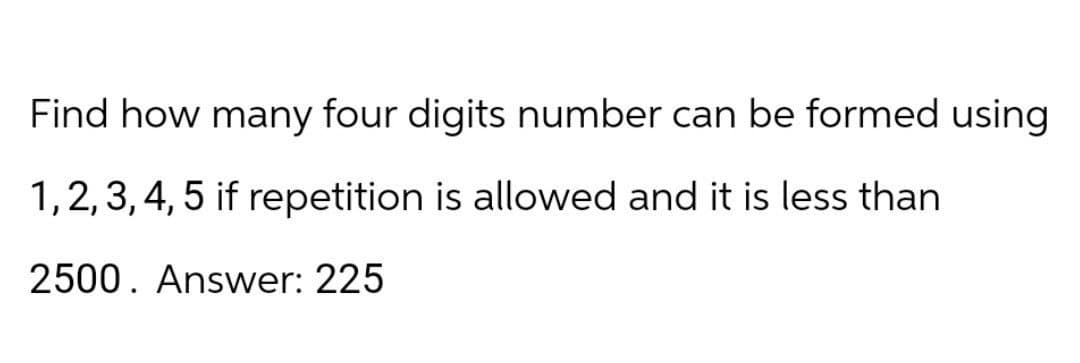 Find how many four digits number can be formed using
1, 2, 3, 4, 5 if repetition is allowed and it is less than
2500. Answer: 225