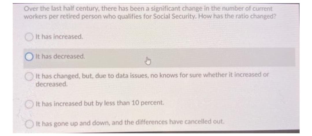 Over the last half century, there has been a significant change in the number of current
workers per retired person who qualifies for Social Security. How has the ratio changed?
It has increased.
It has decreased.
OIt has changed, but, due to data issues, no knows for sure whether it increased or
decreased.
It has increased but by less than 10 percent.
It has gone up and down, and the differences have cancelled out.
