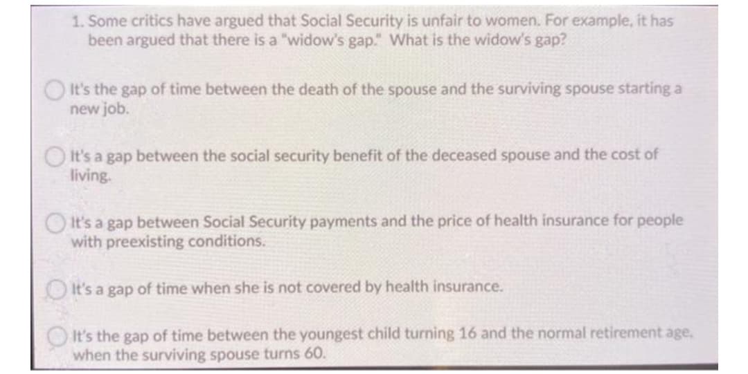 1. Some critics have argued that Social Security is unfair to women. For example, it has
been argued that there is a "widow's gap." What is the widow's gap?
OIt's the gap of time between the death of the spouse and the surviving spouse starting a
new job.
O It's a gap between the social security benefit of the deceased spouse and the cost of
living.
O It's a gap between Social Security payments and the price of health insurance for people
with preexisting conditions.
O It's a gap of time when she is not covered by health insurance.
It's the gap of time between the youngest child turning 16 and the normal retirement age,
when the surviving spouse turns 60.
